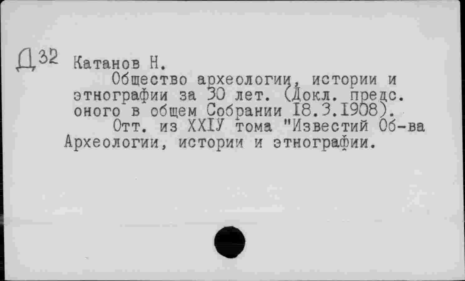 ﻿Катанов H.
Общество археологии, истории и этнографии за 30 лет. (докл. предо оного в общем Собрании 18.3.1908).
Отт. из ХХІУ тома "Известий Об Археологии, истории и этнографии.